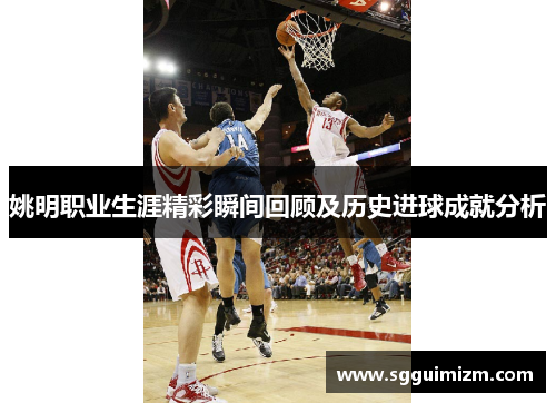 姚明职业生涯精彩瞬间回顾及历史进球成就分析