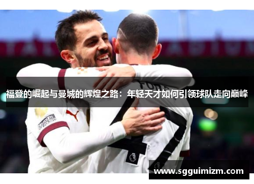 福登的崛起与曼城的辉煌之路：年轻天才如何引领球队走向巅峰