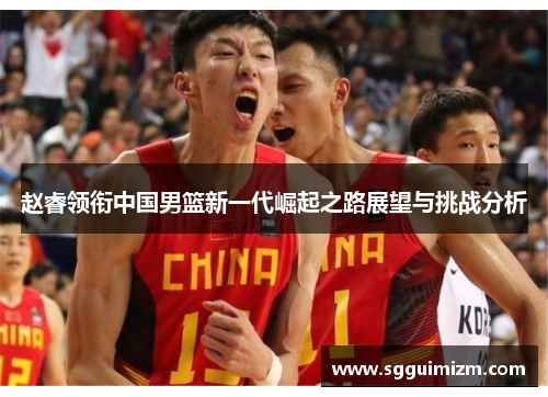赵睿领衔中国男篮新一代崛起之路展望与挑战分析